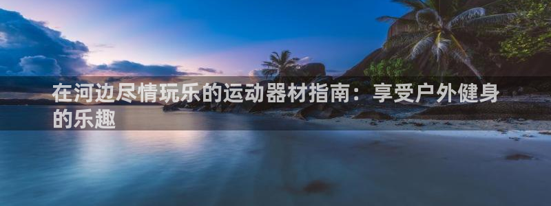 意昂3官网：在河边尽情玩乐的运动器材指南：享受户外健
