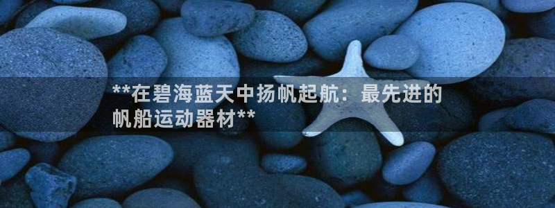 意昂体育3招商电话是多少号码：**在碧海蓝天中扬帆起