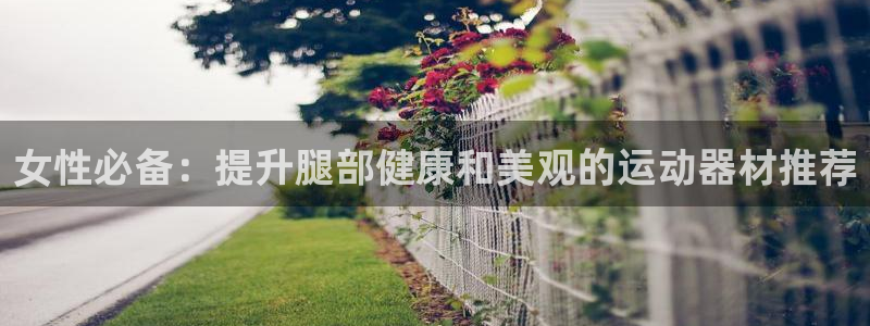 意昂3集团官网首页：女性必备：提升腿部健康和美观的运
